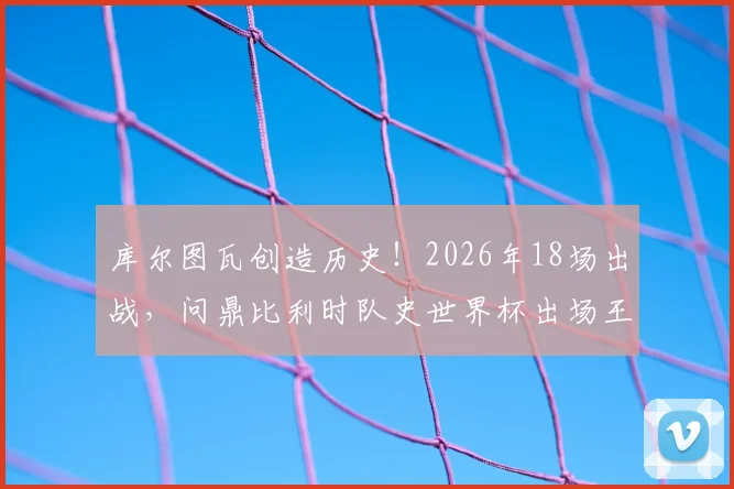 库尔图瓦创造历史！2026年18场出战，问鼎比利时队史世界杯出场王，其纪录含金量及生涯贡献深度解析
