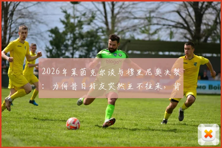2026年莱茵克尔谈与穆里尼奥决裂：为何昔日好友突然互不往来，背后原因引猜测