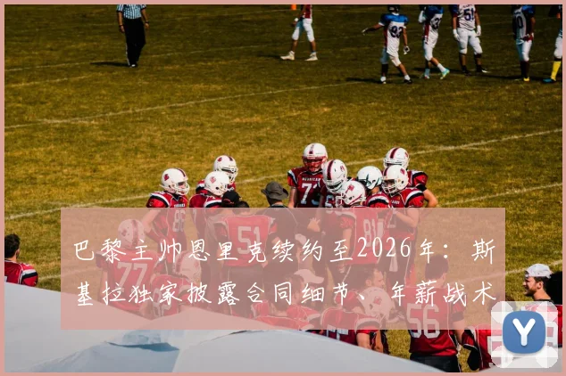 巴黎主帅恩里克续约至2026年：斯基拉独家披露合同细节、年薪战术解析与球队未来规划