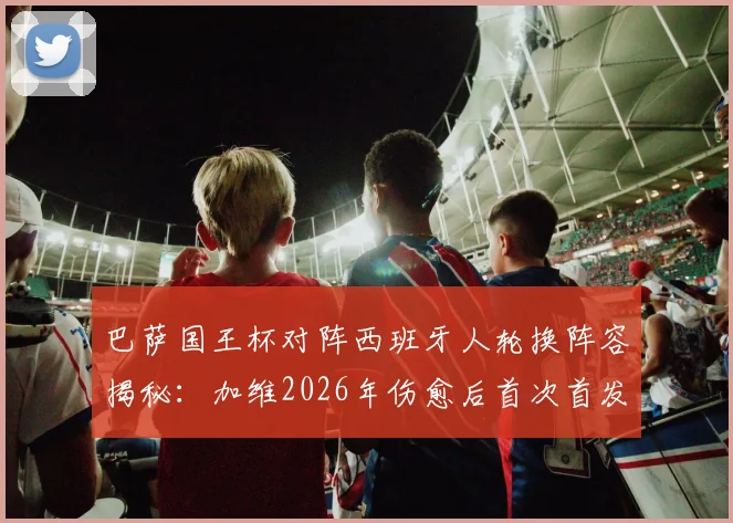 巴萨国王杯对阵西班牙人轮换阵容揭秘：加维2026年伤愈后首次首发，战术影响与比赛前瞻全解析