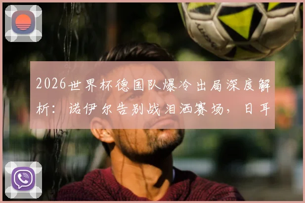 2026世界杯德国队爆冷出局深度解析：诺伊尔告别战泪洒赛场，日耳曼战车未来路在何方