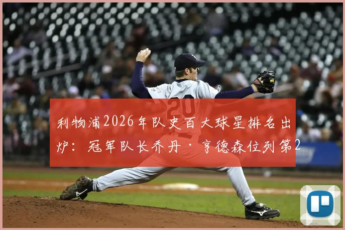 利物浦2026年队史百大球星排名出炉：冠军队长乔丹·亨德森位列第25，其红军事迹与冠军荣誉全解析