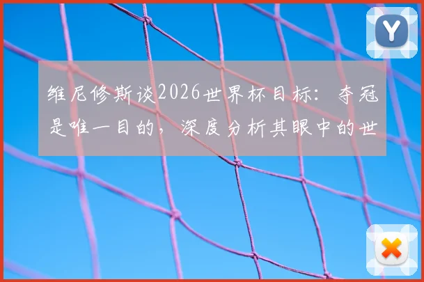 维尼修斯谈2026世界杯目标:夺冠是唯一目的,深度分析其眼中的世界级对手摩洛哥