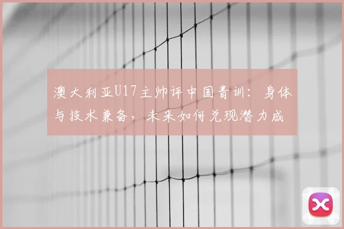 澳大利亚U17主帅评中国青训：身体与技术兼备，未来如何兑现潜力成关键