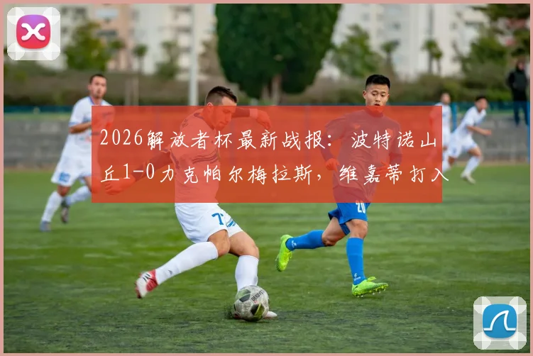 2026解放者杯最新战报：波特诺山丘1-0力克帕尔梅拉斯，维嘉蒂打入全场唯一制胜球