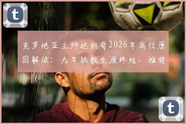克罗地亚主帅达利奇2026年离任原因解读：九年执教生涯终结，谁将接替其帅位及球队未来前景分析