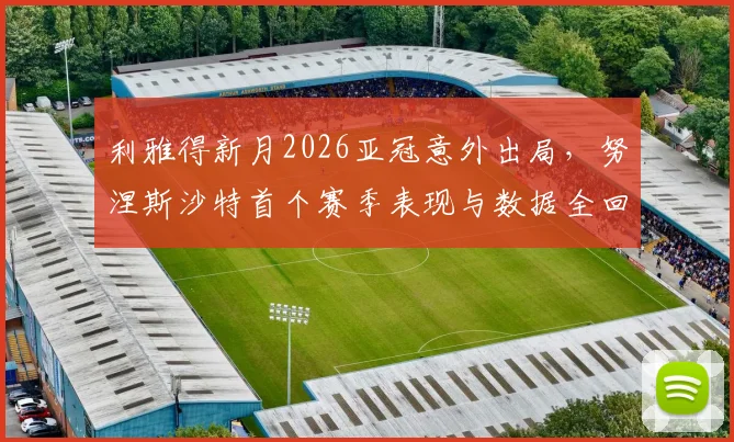 利雅得新月2026亚冠意外出局，努涅斯沙特首个赛季表现与数据全回顾，浅析球队被淘汰原因