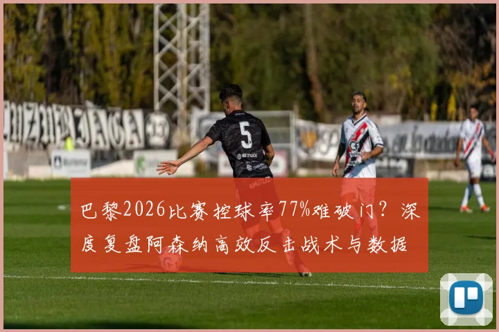 巴黎2026比赛控球率77%难破门？深度复盘阿森纳高效反击战术与数据悖论