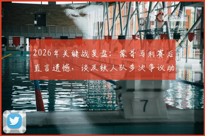 2026年关键战复盘:蒙哥马利赛后直言遗憾,谈及铁人队多次争议动作应受处罚