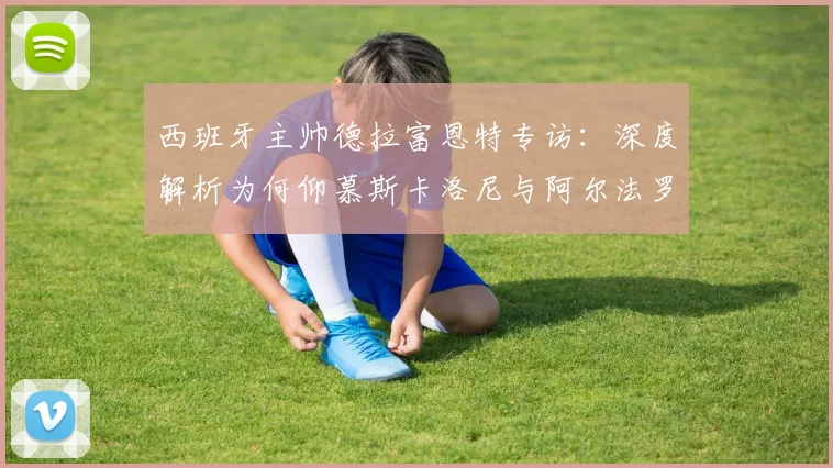 西班牙主帅德拉富恩特专访：深度解析为何仰慕斯卡洛尼与阿尔法罗的2026世界杯备战智慧