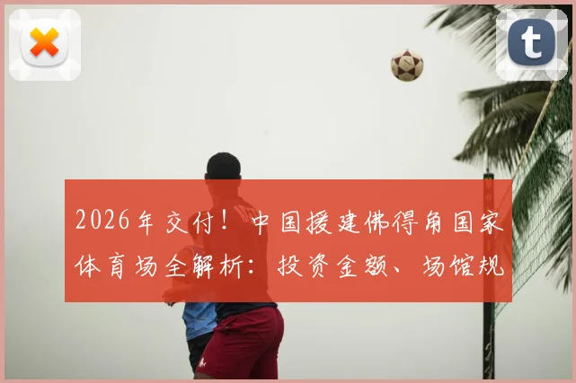 2026年交付!中国援建佛得角国家体育场全解析:投资金额、场馆规模及未来赛事展望