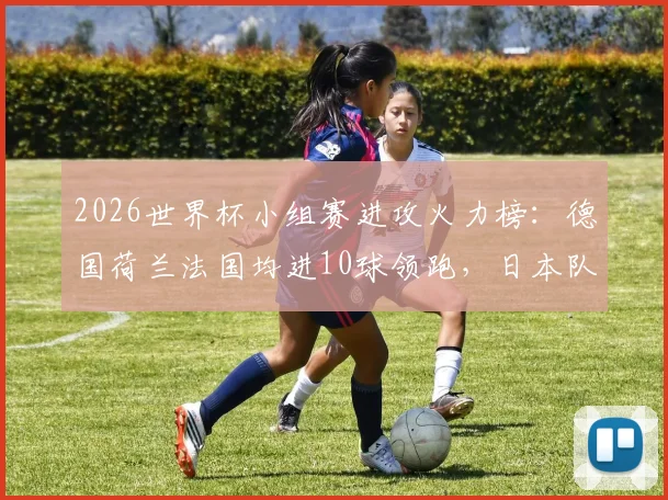 2026世界杯小组赛进攻火力榜：德国荷兰法国均进10球领跑，日本队成最大黑马