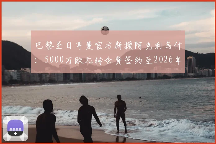 巴黎圣日耳曼官方新援阿克利乌什:5000万欧元转会费签约至2026年,球员已抵达巴黎体检
