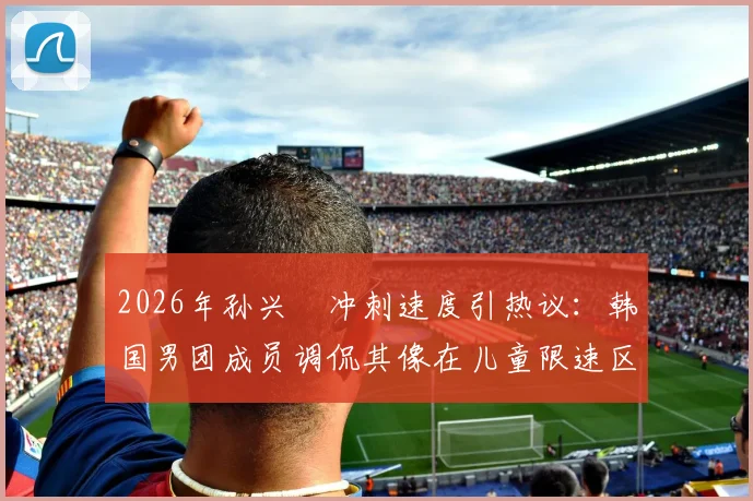 2026年孙兴慜冲刺速度引热议：韩国男团成员调侃其像在儿童限速区超速乱窜，球迷怎么看？