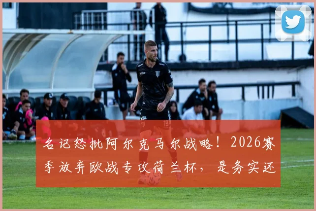名记怒批阿尔克马尔战略!2026赛季放弃欧战专攻荷兰杯,是务实还是短视?球迷热议球队发展困境