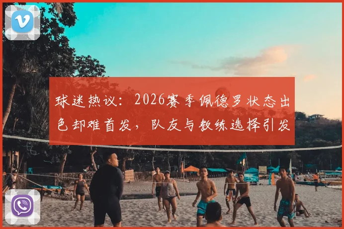 球迷热议：2026赛季佩德罗状态出色却难首发，队友与教练选择引发深度探讨