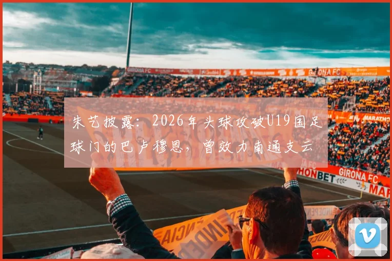 朱艺披露:2026年头球攻破U19国足球门的巴卢穆恩,曾效力南通支云,附该球员技术特点与职业生涯解析