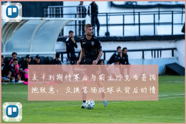 麦卡利斯特赛后与前主帅克洛普拥抱致意,交换落场版球衣背后的情感价值