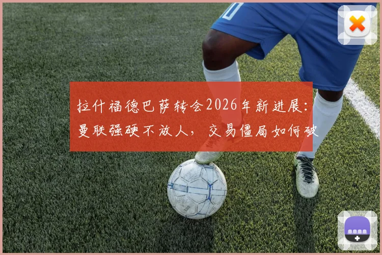 拉什福德巴萨转会2026年新进展：曼联强硬不放人，交易僵局如何破解？价格成关键