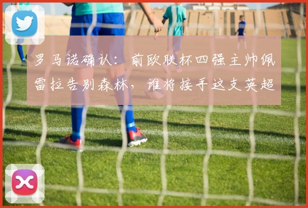 罗马诺确认：前欧联杯四强主帅佩雷拉告别森林，谁将接手这支英超劲旅？