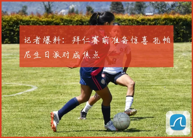 记者爆料:拜仁赛前准备惊喜 孔帕尼生日派对成焦点