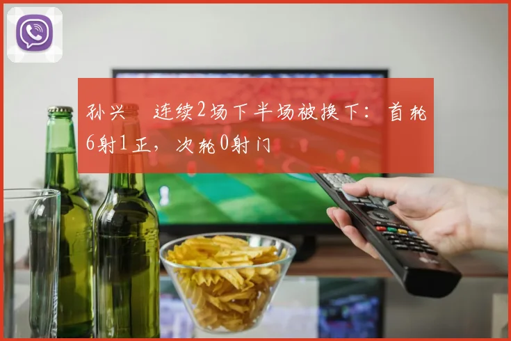 孙兴慜连续2场下半场被换下:首轮6射1正,次轮0射门