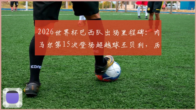 2026世界杯巴西队出场里程碑：内马尔第15次登场超越球王贝利，历史数据深度对比