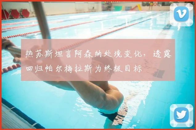 热苏斯坦言阿森纳处境变化,透露回归帕尔梅拉斯为终极目标