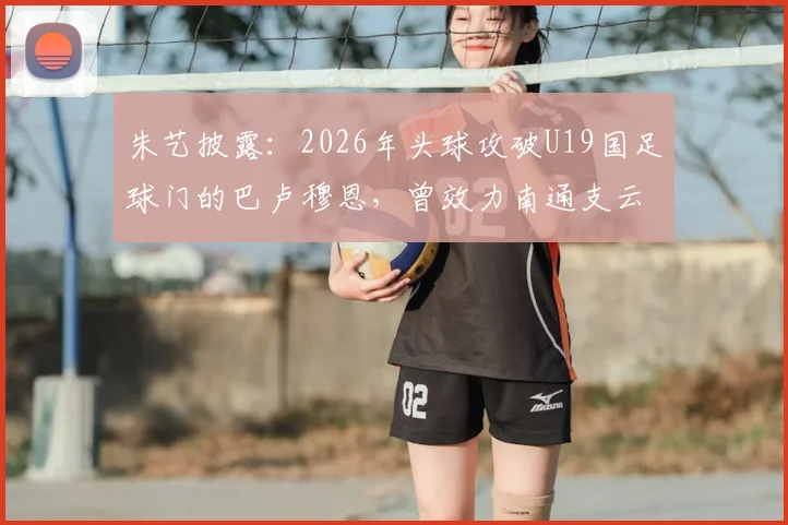朱艺披露：2026年头球攻破U19国足球门的巴卢穆恩，曾效力南通支云，附该球员技术特点与职业生涯解析