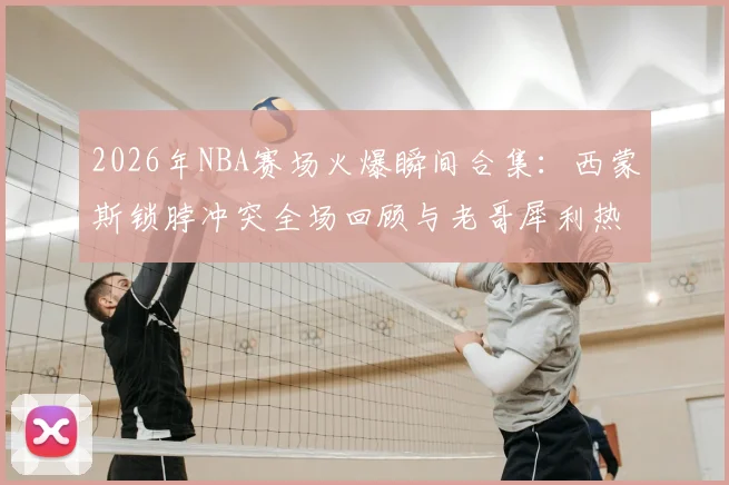 2026年NBA赛场火爆瞬间合集：西蒙斯锁脖冲突全场回顾与老哥犀利热评，附争议事件GIF动图分析