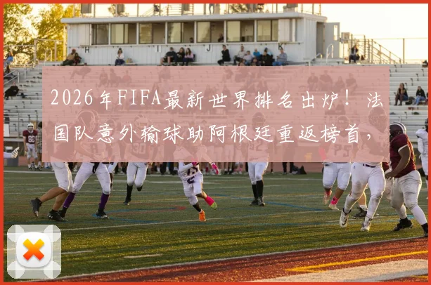 2026年FIFA最新世界排名出炉！法国队意外输球助阿根廷重返榜首，西班牙战平未能登顶