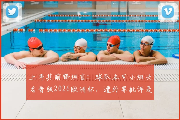 土耳其前锋坦言：球队本可小组头名晋级2026欧洲杯，遭外界批评是情理之中