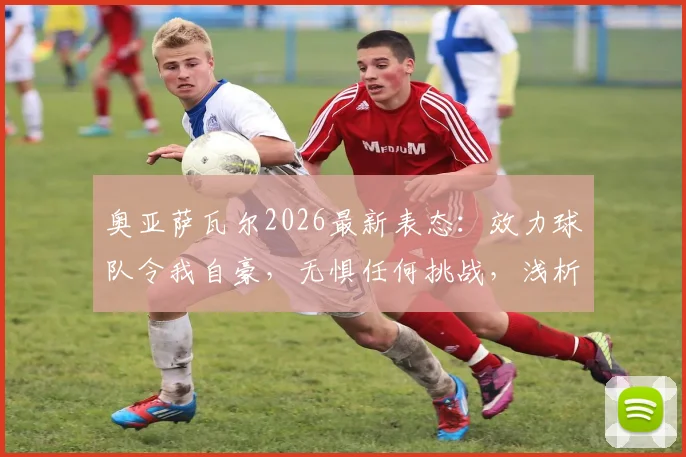 奥亚萨瓦尔2026最新表态：效力球队令我自豪，无惧任何挑战，浅析其核心作用与前景