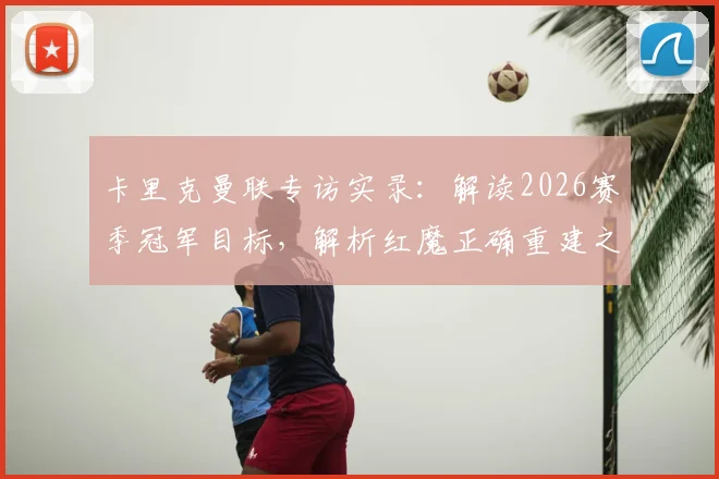 卡里克曼联专访实录:解读2026赛季冠军目标,解析红魔正确重建之路的关键几步