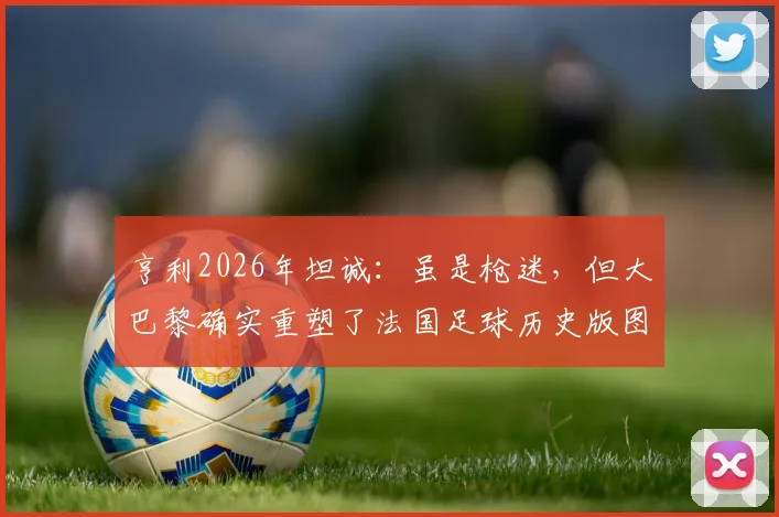 亨利2026年坦诚：虽是枪迷，但大巴黎确实重塑了法国足球历史版图