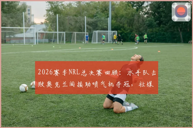 2026赛季NRL总决赛回顾：水手队击败奥克兰间接助喷气机夺冠，社媒发文“我们赢了但代价是”引热议