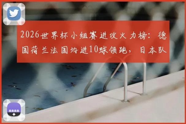 2026世界杯小组赛进攻火力榜：德国荷兰法国均进10球领跑，日本队成最大黑马