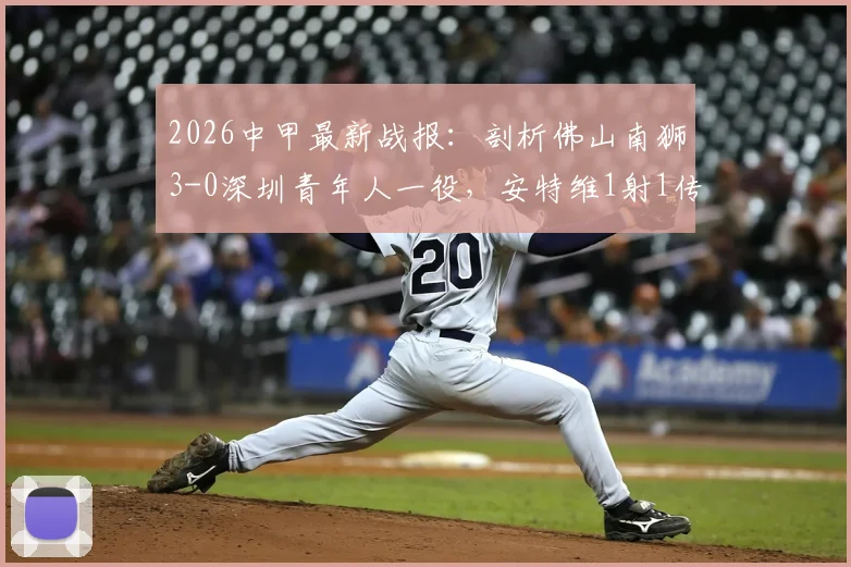 2026中甲最新战报：剖析佛山南狮3-0深圳青年人一役，安特维1射1传高光，附比赛关键解读