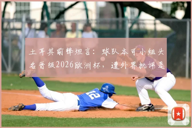 土耳其前锋坦言:球队本可小组头名晋级2026欧洲杯,遭外界批评是情理之中