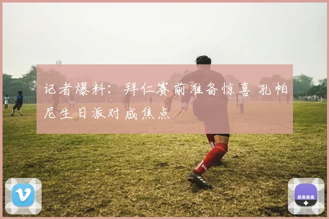 记者爆料：拜仁赛前准备惊喜 孔帕尼生日派对成焦点