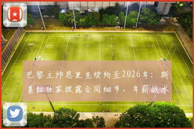 巴黎主帅恩里克续约至2026年：斯基拉独家披露合同细节、年薪战术解析与球队未来规划