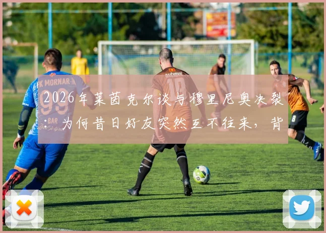2026年莱茵克尔谈与穆里尼奥决裂:为何昔日好友突然互不往来,背后原因引猜测