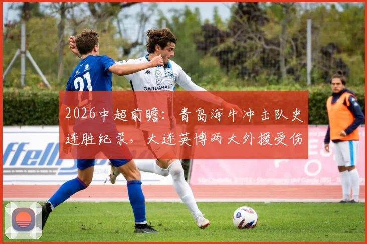 2026中超前瞻:青岛海牛冲击队史连胜纪录,大连英博两大外援受伤或成比赛关键变数