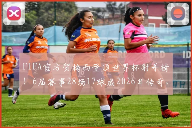 FIFA官方贺梅西登顶世界杯射手榜！6届赛事28场17球成2026年传奇，数据回顾与历史地位解析