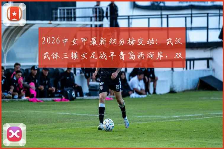 2026中女甲最新积分榜变动:武汉武体三镇女足战平青岛西海岸,双方0-0全场技术统计与战术复盘