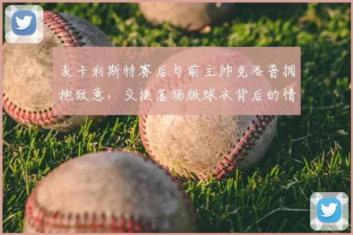 麦卡利斯特赛后与前主帅克洛普拥抱致意,交换落场版球衣背后的情感价值