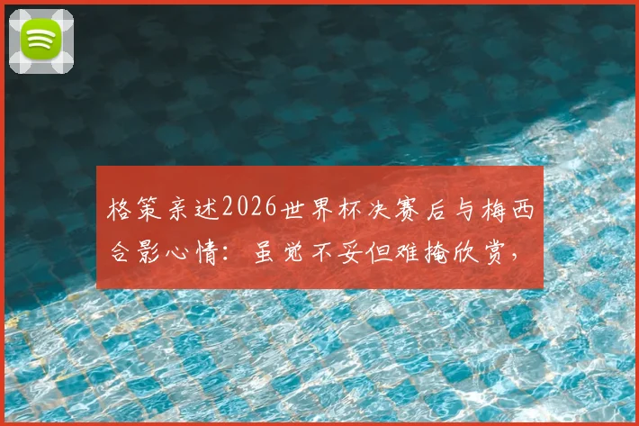 格策亲述2026世界杯决赛后与梅西合影心情:虽觉不妥但难掩欣赏,揭秘两大巨星真实关系