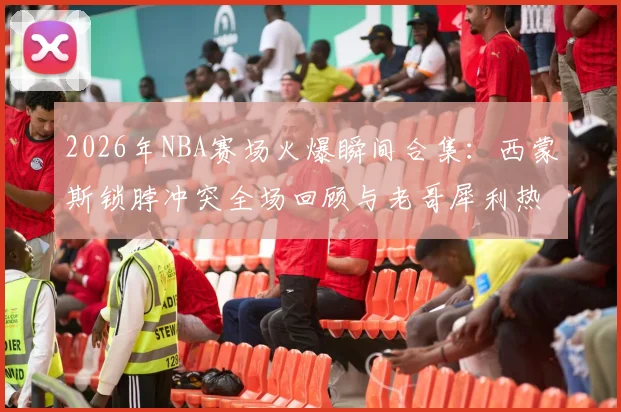 2026年NBA赛场火爆瞬间合集:西蒙斯锁脖冲突全场回顾与老哥犀利热评,附争议事件GIF动图分析