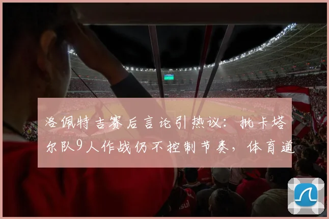 洛佩特吉赛后言论引热议：批卡塔尔队9人作战仍不控制节奏，体育道德与比赛规则的博弈
