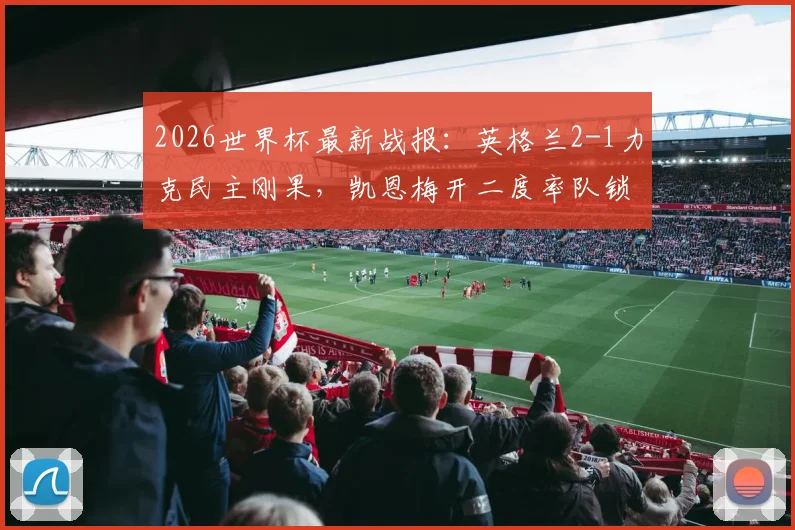 2026世界杯最新战报:英格兰2-1力克民主刚果,凯恩梅开二度率队锁定16强席位,比赛录像回顾